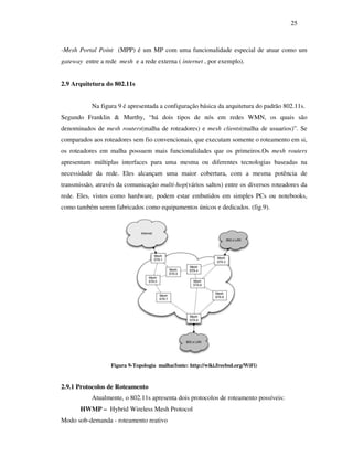 25



-Mesh Portal Point (MPP) é um MP com uma funcionalidade especial de atuar como um
gateway entre a rede mesh e a rede externa ( internet , por exemplo).


2.9 Arquitetura do 802.11s


           Na figura 9 é apresentada a configuração básica da arquitetura do padrão 802.11s.
Segundo Franklin & Murthy, “há dois tipos de nós em redes WMN, os quais são
denominados de mesh routers(malha de roteadores) e mesh clients(malha de usuarios)”. Se
comparados aos roteadores sem fio convencionais, que executam somente o roteamento em si,
os roteadores em malha possuem mais funcionalidades que os primeiros.Os mesh routers
apresentam múltiplas interfaces para uma mesma ou diferentes tecnologias baseadas na
necessidade da rede. Eles alcançam uma maior cobertura, com a mesma potência de
transmissão, através da comunicação multi-hop(vários saltos) entre os diversos roteadores da
rede. Eles, vistos como hardware, podem estar embutidos em simples PCs ou notebooks,
como também serem fabricados como equipamentos únicos e dedicados. (fig.9).




                  Figura 9-Topologia malha(fonte: http://wiki.freebsd.org/WiFi)



2.9.1 Protocolos de Roteamento
           Atualmente, o 802.11s apresenta dois protocolos de roteamento possíveis:
       HWMP – Hybrid Wireless Mesh Protocol
Modo sob-demanda - roteamento reativo
 