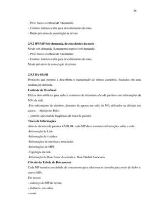 26



– Prós: baixo overhead de roteamento
– Contras: latência extra para descobrimento de rotas
- Modo pró-ativo de construção de árvore


2.9.2 HWMP Sob-demanda, destino dentro da mesh
Modo sob-demanda Roteamento reativo (sob demanda)
– Prós: baixo overhead de roteamento
– Contras: latência extra para descobrimento de rotas
Modo pró-ativo de construção de árvore


2.9.3 RA-OLSR
Protocolo que permite a descoberta e manutenção de ótimos caminhos, baseados em uma
medida pré-definida.
Controle de Overhead
Utiliza dois artifícios para reduzir o número de retransmissões de pacotes com informações de
MPs da rede.
-Um subconjunto de vizinhos, distantes de apenas um salto do MP, utilizados na difusão dos
custos. - Multipoint Relay.
- controle opcional da freqüência de troca de pacotes.
Troca de Informações
Através da troca de pacotes RAOLSR, cada MP deve acumular informações sobre a rede.
-Informação de Link
-Informação de vizinhos
-Informações de interfaces associadas
-Informações de MPR
-Topologia da rede
-Informação de Base Local Associada e Base Global Associada.
Cálculo da Tabela de Roteamento
Cada MP mantém uma tabela de roteamento para selecionar o caminho para envio de dados a
outros MPs.
Ele possui:
- endereço do MP de destino
- distância, em saltos
- custo
 