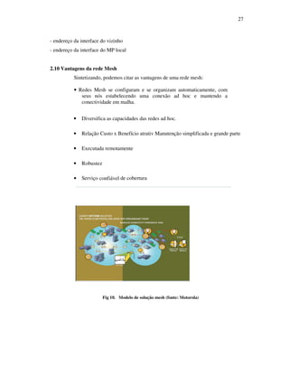 27



- endereço da interface do vizinho
- endereço da interface do MP local


2.10 Vantagens da rede Mesh
           Sintetizando, podemos citar as vantagens de uma rede mesh:

           • Redes Mesh se configuram e se organizam automaticamente, com
              seus nós estabelecendo uma conexão ad hoc e mantendo a
              conectividade em malha.


           •   Diversifica as capacidades das redes ad hoc.

           •   Relação Custo x Benefício atrativ Manutenção simplificada e grande parte

           •   Executada remotamente

           •   Robustez

           •   Serviço confiável de cobertura




                          Fig 10. Modelo de solução mesh (fonte: Motorola)
 