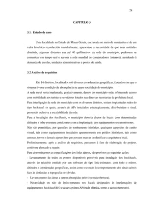 28



                                        CAPITULO 3


3.1. Estudo de caso


       Uma localidade no Estado de Minas Gerais, encravada no meio de montanhas e de um
valor histórico reconhecido mundialmente, apresentou a necessidade de que suas unidades
distritais, algumas distantes em até 40 quilômetros da sede do município, pudessem se
comunicar em tempo real e acessar a rede mundial de computadores (internet), atendendo à
demanda de escolas, unidades administrativas e postos de saúde.


3.2 Análise de requisitos


       São 14 distritos, localizados sob diversas coordenadas geográficas, fazendo com que o
sistema tivesse condição de abrangência na quase totalidade do município.
A rede mesh seria implantada, gradativamente, dentro do município sede, oferecendo acesso
com mobilidade aos turistas e servidores lotados nas diversas secretarias da prefeitura local.
Para interligação da sede do município com os diversos distritos, seriam implantadas redes do
tipo backhaul, os quais, através de APs instalados estrategicamente, distribuiriam o sinal,
prevendo inclusiva a escalabilidade da rede.
Para a instalação dos backhauls, o município deveria dispor de locais com determinadas
altitudes e infra-estrutura condizentes com a implantação dos equipamentos retransmissores.
Não são permitidas, por questões de tombamento histórico, quaisquer agressões de cunho
visual, tais como equipamentos instalados aparentemente em prédios históricos, tais como
antenas, torres e demais apetrechos que possam marcar ou danificar a arquitetura local.
Preliminarmente, após a análise de requisitos, passamos à fase de elaboração do projeto,
conforme elencado a seguir:
Para determinarmos as especificações dos links aéreos, são previstos as seguintes ações:
- Levantamento de todos os pontos disponíveis possíveis para instalação dos backhauls,
através do relatório emitido por um software do tipo link-estimator, com todo o relevo,
altitudes e coordenadas geográficas, assim como o estudo do comportamento dos sinais aéreos
face às distâncias e topografia envolvidas.
- Levantamento das áreas a serem abrangidas pelo sistema(cobertura).
- Necessidade ou não de infra-estrutura nos locais designados às implantações de
equipamentos backhaul(BH) e access points(AP)(rede elétrica, torres e acesso terrestre).
 