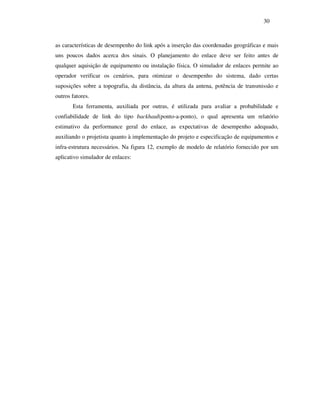 30



as características de desempenho do link após a inserção das coordenadas geográficas e mais
uns poucos dados acerca dos sinais. O planejamento do enlace deve ser feito antes de
qualquer aquisição de equipamento ou instalação física. O simulador de enlaces permite ao
operador verificar os cenários, para otimizar o desempenho do sistema, dado certas
suposições sobre a topografia, da distância, da altura da antena, potência de transmissão e
outros fatores.
       Esta ferramenta, auxiliada por outras, é utilizada para avaliar a probabilidade e
confiabilidade de link do tipo backhaul(ponto-a-ponto), o qual apresenta um relatório
estimativo da performance geral do enlace, as expectativas de desempenho adequado,
auxiliando o projetista quanto à implementação do projeto e especificação de equipamentos e
infra-estrutura necessários. Na figura 12, exemplo de modelo de relatório fornecido por um
aplicativo simulador de enlaces:
 