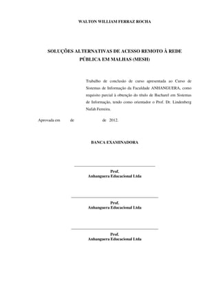 WALTON WILLIAM FERRAZ ROCHA




    SOLUÇÕES ALTERNATIVAS DE ACESSO REMOTO À REDE
                     PÚBLICA EM MALHAS (MESH)



                        Trabalho de conclusão de curso apresentada ao Curso de
                        Sistemas de Informação da Faculdade ANHANGUERA, como
                        requisito parcial à obtenção do título de Bacharel em Sistemas
                        de Informação, tendo como orientador o Prof. Dr. Lindenberg
                        Nafah Ferreira.

Aprovada em   de                 de 2012.




                           BANCA EXAMINADORA




                   ________________________________________
                                    Prof.
                         Anhanguera Educacional Ltda



              ___________________________________________
                                    Prof.
                         Anhanguera Educacional Ltda



              ___________________________________________
                                    Prof.
                         Anhanguera Educacional Ltda
 