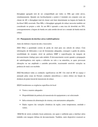 33



throughput agregado terá de ser compartilhado por todos os SMs que estão ativos,
simultaneamente. Quando um backhaul(ponto a ponto) é instalado em conjunto com um
cluster de AP, o throughput total do cluster será fator determinante na largura de banda do
backhaul (BH) associado. Para BHs, o throughput agregado do enlace necessita também ser
considerado no projeto a rede. Se um BH é ajustado a uma taxa de downlink em 50%,
consequentemente a largura de banda em cada sentido deverá ser a metade da banda total do
enlace.


3.5. Planejamento da interface aérea (radiofreqüência)

Antes de elaborar o layout da rede, é necessário:

3.5.1 Obter a quantidade correta de perda do sinal para seu cálculo do enlace. Com
informações de fabricantes e uso de ferramentas adequadas, conseguir o ganho da antena,
sensibilidade do receptor, nível de potência EIRP e especificações da margem de
desvanecimento (fading) para cada módulo. O desvanecimento ocorre quando a propagação
de radiofrequência está sujeita a reflexões no solo e na atmosfera, as quais provocam
alterações na sua amplitude e caminho percorrido, ocasionando sensíveis variações na
potência do sinal a ser recebido.


3.5.2 Reconhecer todas as condições significativas em RF. Um sinal do RF no espaço é
atenuado pelas zonas de Fresnel, condições atmosféricas e outros efeitos em função da
distância do ponto inicial de transmissão do enlace.


3.5.3 Consideremos as exigências específicas do local:

   •      Torres e mastros adequados

   •      Disponibilidade de potência de transmissão do equipamento a ser selecionado

   •      Infra-estrutura de alimentação do sistema, com aterramentos adequados.

   •      Dados seguros das variações climáticas da região, como temperaturas, umidade e
          ventos.


3.5.4 Há de serem avaliados locais potenciais, nos quais o ambiente para a interface aérea
trabalhe com margens ínfimas de desvanecimento. Também, outro dispositivo essencial ao
 