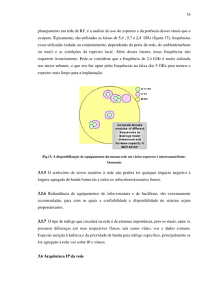 34



planejamento em rede de RF, é a análise do uso do espectro e da potência desses sinais que o
ocupam. Tipicamente, são utilizadas as faixas de 5,4 , 5,7 e 2,4 GHz (figura 17), frequências
essas utilizadas isolada ou conjuntamente, dependendo do porte da rede, do ambiente(urbano
ou rural) e as condições do espectro local. Além desses fatores, essas frequências não
requerem licenciamento. Pode-se considerar que a freqüência de 2,4 GHz é muito utilizada
nos meios urbanos, o que nos faz optar pelas frequências na faixa dos 5 GHz para termos o
espectro mais limpo para a implantação.




  Fig.15. A disponibilização de equipamentos da mesma rede em vários espectros é interessante(fonte:
                                              Motorola)


3.5.5 O acréscimo de novos usuários à rede não poderá ter qualquer impacto negativo à
largura agregada de banda fornecida a todos os subscritores(usuários finais).


3.5.6 Redundância de equipamentos de infra-estrutura e de backbone, são extremamente
recomendadas, para com os quais a confiabilidade e disponibilidade do sistema sejam
preponderantes.


3.5.7 O tipo de tráfego que circulará na rede é de extrema importância, pois os sinais, entre si,
possuem diferenças em seus respectivos fluxos, tais como vídeo, voz e dados comuns.
Especial atenção à latência e da prioridade de banda para tráfego específico, principalmente se
for agregado à rede voz sobre IP e vídeos.


3.6 Arquitetura IP da rede
 