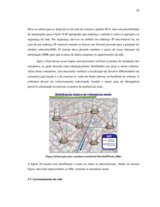 35




Deve-se adotar para os dispositivos de rede do sistema o padrão IPv4, mas com possibilidade
de atualizações para o Ipv6. O IP apropriado que endereça o método é crítico à operação e à
segurança da rede. Por segurança, deve-se ou atribuir um endereço IP não-roteável ou, no
caso de um endereço IP roteável somente se houver um firewall presente para a proteção do
módulo subscritor(SM). O sistema deve permitir também o ajuste de taxas máximas da
informação (MIR) para que as taxas de dados cumpram os requerimentos da rede.

       Após o final dessas essas etapas será necessário verificar os pontos de instalação dos
roteadores, os quais deverão estar estrategicamente distribuídos nas áreas a serem cobertas.
Além destes roteadores, será necessário verificar a localização de diversos SMs(módulos de
assinante),cuja função é a de conectar as redes de dados internas ao backbone do sistema. A
cobertura deverá ser criteriosamente selecionada visando o maior grau de abrangência
possível, eliminando ao máximo os pontos de ausência de sinal.




              Figura 16.Interação entre roteadores mesh(fonte:HowStuffWorks-2006)


A figura 16 mostra essa distribuição e como os sinais se interconectam. Ainda, na mesma
figura, não estão representados os SMs, somente os roteadores mesh.


3.7. Gerenciamento da rede
 