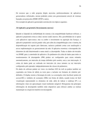 36



Os recursos que a rede proposta dispõe necessita, preferencialmente, de aplicativos
gerenciadores sofisticados, mesmo podendo contar com gerenciamento através de sistemas
baseados em protocolos SNMP, HTTP e outros.
Um exemplo de aplicativo gerenciador será descrito nos tópicos seguintes.


3.8 Aplicativo proprietário (licenciamento oneroso)


Quando se depende da confiabilidade do sistema e da compatibilidade hardware-software, o
aplicativo proprietário torna-se ideal, mesmo sendo oneroso. Há a possibilidade de se operar
com aplicativos open-source, mas se couber o investimento na aquisição das licenças, o
aplicativo proprietário será de grande valia, pois além da compatibilização com o sistema, há
disponibilização do suporte pelo fabricante, inclusive podendo contar com atualizações e
novas implementações no gerenciamento da rede. O aplicativo monitora o desempenho dos
elementos da rede determinando o status atual e o desempenho. Todos os dados são trocados
via SNMP, para o controlador do aplicativo. Os parâmetros de coleta de dados para todos os
monitoramentos de desempenho (PM) podem ser configurados para serem relatados
automaticamente, em intervalos de tempo definidos pelo usuário, sem a sua intervenção. A
coleta de dados pode ser realizada em intervalos de cinco minutos ou em intervalos
configurados pelo operador, independentemente das classes de parâmetros.
Os dados do software podem ser vistos via interface GUI da web ou podem também ser
exportados em forma de tabela ou texto para a inclusão em formatos de relatório pré-
definidos. O display mostra a hierarquia da rede e as associações entre backhaul, pontos de
acesso(APs) e módulos de assinantes (SMs) em forma de tabela, usando ícones de fácil
visualização representando os elementos de rede, além de indicar o endereço IP e as
informações vitais em apresentação visual totalmente amigável. Histogramas das principais
informações de desempenho também estão disponíveis para oferecer análise ao realizar
manutenção ou criação de relatórios de desempenho
 