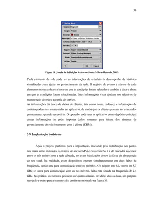 38




               Figura 19. Janela de definições de alarme(fonte: Mibra-Motorola,2005)


Cada elemento da rede pode ter as informações de relatório de desempenho de histórico
visualizadas para ajudar no gerenciamento da rede. O registro de evento e alarme de cada
elemento mostra a data e a hora em que as condições foram relatadas e também a data e a hora
em que as condições foram solucionadas. Estas informações vitais ajudam nos relatórios de
manutenção de rede e garantia de serviço.
As informações do banco de dados de clientes, tais como nome, endereço e informações de
contato podem ser armazenadas no aplicativo, de modo que os clientes possam ser contatados
prontamente, quando necessário. O operador pode usar o aplicativo como depósito principal
destas informações ou pode importar dados somente para leitura dos sistemas de
gerenciamento de relacionamento com o cliente (CRM).


3.9. Implantação do sistema


       Após o projeto, partimos para a implantação, iniciando pela distribuição dos pontos
nos quais serão instalados os pontos de acesso(APs) e cujas funções é a de proceder ao enlace
entre os nós móveis com a rede cabeada, nós estes localizados dentro da faixa de abrangência
do seu sinal. Na realidade, esses dispositivos operam simultaneamente em duas faixas de
freqüência, sendo uma para comunicação entre os próprios APs (alguns em 4,9, outros em 5,7
GHz) e outra para comunicação com os nós móveis, faixa esta situada na freqüência de 2,4
GHz. Na prática, os módulos possuem até quatro antenas, divididos duas a duas, um par para
recepção e outro para a transmissão, conforme mostrado na figura 20.
 
