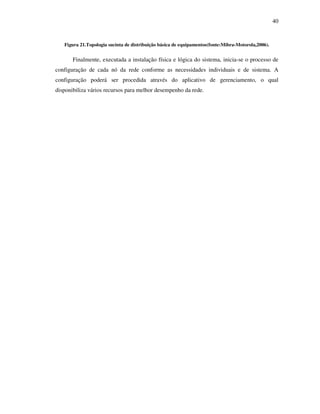 40


   Figura 21.Topologia sucinta de distribuição básica de equipamentos(fonte:Mibra-Motorola,2006).


       Finalmente, executada a instalação física e lógica do sistema, inicia-se o processo de
configuração de cada nó da rede conforme as necessidades individuais e de sistema. A
configuração poderá ser procedida através do aplicativo de gerenciamento, o qual
disponibiliza vários recursos para melhor desempenho da rede.
 