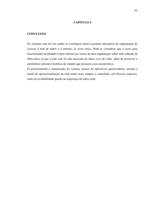 41



                                        CAPITULO 4


CONCLUSÃO


Os sistemas sem fio em malha se constituem numa excelente alternativa de implantação de
acessos à rede de dados e à internet, às vezes única. Pode-se considerar que o custo para
determinadas localidades é bem inferior aos custos de uma implantação sobre rede cabeada de
fibra ótica, já que a rede sem fio não necessita de obras civis de vulto, além de preservar o
patrimônio cultural e histórico de cidades que possuem essa característica.
O gerenciamento e manutenção do sistema, através de aplicativos gerenciadores, tornam a
tarefa de operacionalização da rede muito mais simples e controlada, sob diversos aspectos,
tanto na escalabilidade quanto na segurança de toda a rede.
 