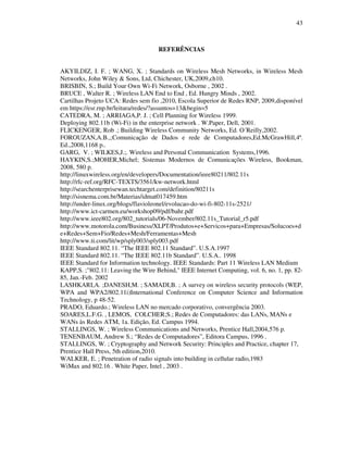 43



                                    REFERÊNCIAS


AKYILDIZ, I. F. ; WANG, X. ; Standards on Wireless Mesh Networks, in Wireless Mesh
Networks, John Wiley & Sons, Ltd, Chichester, UK,2009,ch10.
BRISBIN, S.; Build Your Own Wi-Fi Network, Osborne , 2002 .
BRUCE , Walter R. ; Wireless LAN End to End , Ed. Hungry Minds , 2002.
Cartilhas Projeto UCA: Redes sem fio ,2010, Escola Superior de Redes RNP, 2009,disponível
em https://esr.rnp.br/leitura/redes/?assuntos=13&begin=5
CATEDRA, M. ; ARRIAGA,P. J. ; Cell Planning for Wireless 1999.
Deploying 802.11b (Wi-Fi) in the enterprise network . W.Paper, Dell, 2001.
FLICKENGER, Rob .; Building Wireless Community Networks, Ed. O´Reilly,2002.
FOROUZAN,A.B.,;Comunicação de Dados e rede de Computadores,Ed.McGrawHill,4ª.
Ed.,2008,1168 p..
GARG, V. ; WILKES,J.;. Wireless and Personal Communication Systems,1996.
HAYKIN,S.;MOHER,Michel; Sistemas Modernos de Comunicações Wireless, Bookman,
2008, 580 p.
http://linuxwireless.org/en/developers/Documentation/ieee80211/802.11s
http://rfc-ref.org/RFC-TEXTS/3561/kw-network.html
http://searchenterprisewan.techtarget.com/definition/80211s
http://sisnema.com.br/Materias/idmat017459.htm
http://under-linux.org/blogs/flavioleonel/evolucao-do-wi-fi-802-11s-2521/
http://www.ict-carmen.eu/workshop09/pdf/bahr.pdf
http://www.ieee802.org/802_tutorials/06-November/802.11s_Tutorial_r5.pdf
http://www.motorola.com/Business/XLPT/Produtos+e+Servicos+para+Empresas/Solucoes+d
e+Redes+Sem+Fio/Redes+Mesh/Ferramentas+Mesh
http://www.ti.com/lit/wp/sply003/sply003.pdf
IEEE Standard 802.11. “The IEEE 802.11 Standard”. U.S.A.1997
IEEE Standard 802.11. “The IEEE 802.11b Standard”. U.S.A.. 1998
IEEE Standard for Information technology. IEEE Standards: Part 11 Wireless LAN Medium
KAPP,S. ;"802.11: Leaving the Wire Behind," IEEE Internet Computing, vol. 6, no. 1, pp. 82-
85, Jan.-Feb. 2002
LASHKARI,A. ;DANESH,M. ; SAMADI,B. ; A survey on wireless security protocols (WEP,
WPA and WPA2/802.11i)International Conference on Computer Science and Information
Technology, p 48-52.
PRADO, Eduardo.; Wireless LAN no mercado corporativo, convergência 2003.
SOARES,L.F.G. , LEMOS, COLCHER;S.; Redes de Computadores: das LANs, MANs e
WANs às Redes ATM, 1a. Edição, Ed. Campus 1994.
STALLINGS, W. ; Wireless Communications and Networks, Prentice Hall,2004,576 p.
TENENBAUM, Andrew S.; “Redes de Computadores”, Editora Campus, 1996 .
STALLINGS, W. ; Cryptography and Network Security: Principles and Practice, chapter 17,
Prentice Hall Press, 5th edition,2010.
WALKER, E. ; Penetration of radio signals into building in cellular radio,1983
WiMax and 802.16 . White Paper, Intel , 2003 .
 