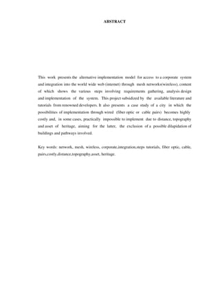ABSTRACT




This work presents the alternative implementation model for access to a corporate system
and integration into the world wide web (internet) through mesh networks(wireless), content
of which shows the various steps involving requirements gathering, analysis design
and implementation of the system. This project subsidized by the available literature and
tutorials from renowned developers. It also presents a case study of a city in which the
possibilities of implementation through wired (fiber optic or cable pairs) becomes highly
costly and, in some cases, practically impossible to implement due to distance, topography
and asset of heritage, aiming for the latter, the exclusion of a possible dilapidation of
buildings and pathways involved.


Key words: network, mesh, wireless, corporate,integration,steps tutorials, fiber optic, cable,
pairs,costly,distance,topography,asset, heritage.
 