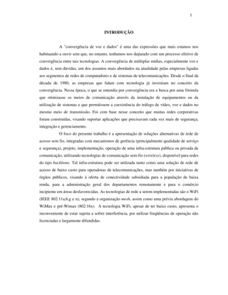 1



                                       INTRODUÇÃO


           A "convergência de voz e dados" é uma das expressões que mais estamos nos
habituando a ouvir sem que, no entanto, tenhamos nos deparado com um processo efetivo de
convergência entre tais tecnologias. A convergência de múltiplas mídias, especialmente voz e
dados é, sem dúvidas, um dos assuntos mais abordados na atualidade pelas empresas ligadas
aos segmentos de redes de computadores e de sistemas de telecomunicações. Desde o final da
década de 1980, as empresas que lidam com tecnologia já investiam no conceito da
convergência. Nessa época, o que se entendia por convergência era a busca por uma fórmula
que otimizasse os meios de comunicação através da instalação de equipamentos ou da
utilização de sistemas e que permitissem a coexistência do tráfego de vídeo, voz e dados no
mesmo meio de transmissão. Foi com base nesse conceito que muitas redes corporativas
foram construídas, visando suportar aplicações que precisavam cada vez mais de segurança,
integração e gerenciamento.
           O foco do presente trabalho é a apresentação de soluções alternativas de rede de
acesso sem fio, integradas com mecanismos de gerência (principalmente qualidade de serviço
e segurança), projeto, implementação, operação de uma infra-estrutura pública ou privada de
comunicação, utilizando tecnologias de comunicação sem-fio (wireless), disponível para redes
do tipo backbone. Tal infra-estrutura pode ser utilizada tanto como uma solução de rede de
acesso de baixo custo para operadoras de telecomunicações, mas também por iniciativas de
órgãos públicos, visando à oferta de conectividade subsidiada para a população de baixa
renda, para a administração geral dos departamentos remotamente e para o comércio
incipiente em áreas desfavorecidas. As tecnologias de rede a serem implementadas são o WiFi
(IEEE 802.11a,b,g e n), segundo a organização mesh, assim como uma prévia abordagem do
WiMax e pré-Wimax (802.16x). A tecnologia WiFi, apesar de ter baixo custo, apresenta o
inconveniente de estar sujeita a sofrer interferência, por utilizar freqüências de operação não
licenciadas e largamente difundidas.
 