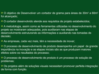  O objetivo de Desenvolver um cortador de grama para áreas de 30m 2  a 60m 2  foi alcançado; O cortador desenvolvido atende aos requisitos de projeto estabelecidos; A metodologia, assim como as ferramentas utilizadas no desenvolvimento do projeto se mostraram adequadas, pois auxiliaram nas etapas de desenvolvimento estruturando as informações e auxiliando nas tomadas de decisão;  As empresas, cada vez mais, têm a necessidade de inovar; O processo de desenvolvimento de produto desempenha um papel  de grande importância na inovação e as etapas iniciais são as que produzem maiores efeitos sobre os resultados do processo; O processo de desenvolvimento de produto é um processo de solução de problemas; Os projetos além de soluções visuais necessitam promover perfeita integração de forma com função. 