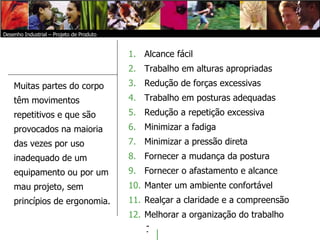   Alcance fácil Trabalho em alturas apropriadas Redução de forças excessivas Trabalho em posturas adequadas Redução a repetição excessiva Minimizar a fadiga Minimizar a pressão direta Fornecer a mudança da postura Fornecer o afastamento e alcance Manter um ambiente confortável Realçar a claridade e a compreensão Melhorar a organização do trabalho Desenho Industrial – Projeto de Produto Muitas partes do corpo têm movimentos repetitivos e que são provocados na maioria das vezes por uso inadequado de um equipamento ou por um mau projeto, sem princípios de ergonomia.  