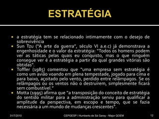 ESTRATÉGIAa estratégia tem se relacionado intimamente com o desejo de sobrevivênciaSun Tzu (“A arte da guerra”, século VI a.e.c) já demonstrava a engenhosidade e o valor da estratégia: “Todos os homens podem ver as táticas pelas quais eu conquisto, mas o que ninguém consegue ver é a estratégia a partir da qual grandes vitórias são obtidas”. Toffler (1985) comentou que "uma empresa sem estratégia é como um avião voando em plena tempestade, jogado para cima e para baixo, açoitado pelo vento, perdido entre relâmpagos. Se os relâmpagos ou os ventos não o destruírem, simplesmente ficará sem combustível.” Motta (1995) afirma que “a transposição do conceito de estratégia do sentido militar para a administração serviu para qualificar a amplitude da perspectiva, em escopo e tempo, que se fazia necessária a um mundo de mudanças crescentes”.31/07/2010CEPGESP / Humberto de Sá Garay - Major QOEM12