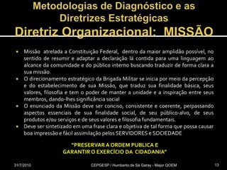 Metodologias de Diagnóstico e as Diretrizes EstratégicasDiretriz Organizacional:  MISSÃOMissão  atrelada a Constituição Federal,  dentro da maior amplidão possível, no sentido de resumir e adaptar a declaração lá contida para uma linguagem ao alcance da comunidade e do público interno buscando traduzir de forma clara a sua missão.O direcionamento estratégico da Brigada Militar se inicia por meio da percepção e do estabelecimento de sua Missão, que traduz sua finalidade básica, seus valores, filosofia e tem o poder de manter a unidade e a inspiração entre seus membros, dando-lhes significância socialO enunciado da Missão deve ser conciso, consistente e coerente, perpassando aspectos essenciais de sua finalidade social, de seu público-alvo, de seus produtos e/ou serviços e de seus valores e filosofia fundamentais. Deve ser sintetizado em uma frase clara e objetiva de tal forma que possa causar boa impressão e fácil assimilação pelos SERVIDORES e SOCIEDADE31/07/2010CEPGESP / Humberto de Sá Garay - Major QOEM13“PRESERVAR A ORDEM PUBLICA E GARANTIR O EXERCÍCIO DA  CIDADANIA”