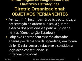 Metodologias de Diagnóstico e as Diretrizes EstratégicasDiretriz Organizacional: OBJETIVOS PERMANENTESArt. 129 [...], incumbem à polícia ostensiva, a preservação da ordem pública, a guarda externa dos presídios e a polícia judiciária militar. (Constituição Estadual)  objetivos permanentes serão alterados apenas por demanda da sociedade, em forma de lei. Desta forma destaca-se o contido na legislação constitucional e infraconstitucional.31/07/2010CEPGESP / Humberto de Sá Garay - Major QOEM15