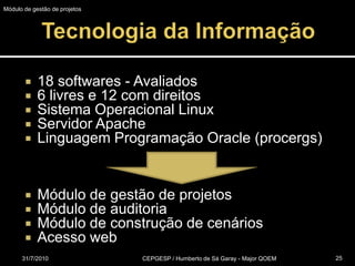 Tecnologia da Informação18 softwares - Avaliados6 livres e 12 com direitosSistema Operacional LinuxServidor ApacheLinguagem Programação Oracle (procergs)Módulo de gestão de projetosMódulo de auditoria Módulo de construção de cenáriosAcesso web31/07/2010CEPGESP / Humberto de Sá Garay - Major QOEM25Módulo de gestão de projetos