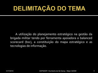DELIMITAÇÃO DO TEMA  31/07/2010CEPGESP / Humberto de Sá Garay - Major QOEM3		A utilização do planejamento estratégico na gestão da brigada militar tendo por ferramenta apoiadora o balancedscorecard (bsc), a constituição do mapa estratégico e as tecnologias de informação.