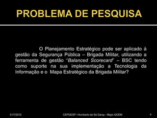 PROBLEMA DE PESQUISA 			O Planejamento Estratégico pode ser aplicado à gestão da Segurança Pública – Brigada Militar, utilizando a ferramenta de gestão “Balanced Scorecard” – BSC tendo como suporte na sua implementação a Tecnologia da Informação e o  Mapa Estratégico da Brigada Militar? 31/07/2010CEPGESP / Humberto de Sá Garay - Major QOEM4