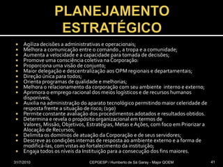 PLANEJAMENTOESTRATÉGICOAgiliza decisões a administrativas e operacionais;Melhora a comunicação entre o comando , a tropa e a comunidade;Aumenta a velocidade e a capacidade para tomada de decisões;Promove uma consciência coletiva na Corporação:Proporciona uma visão de conjunto;Maior delegação e descentralização aos OPM regionais e departamentais;Direção única para todos;Orienta programas de qualidade e melhorias;Melhora o relacionamento da corporação com seu ambiente  interno e externo;Aprimora o emprego racional dos meios logísticos e de recursos humanos disponíveis, Auxilia na administração do aparato tecnológico permitindo maior celeridade de resposta frente a situação de risco; (190)Permite constante avaliação dos procedimentos adotados e resultados obtidos.Determina e revela o propósito organizacional em termos de Valores, Missão, Objetivos, Estratégias, Metas e Ações, com foco em Priorizar a Alocação de Recursos;Delimita os domínios de atuação da Corporação e de seus servidores;Descreve as condições internas de resposta ao ambiente externo e a forma de modificá-las, com vistas ao fortalecimento da instituição;Engaja todos os níveis da Instituição para a consecução dos fins maiores.31/07/2010CEPGESP / Humberto de Sá Garay - Major QOEM41