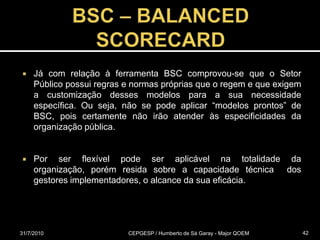 BSC – BALANCED SCORECARDJá com relação à ferramenta BSC comprovou-se que o Setor Público possui regras e normas próprias que o regem e que exigem a customização desses modelos para a sua necessidade específica. Ou seja, não se pode aplicar “modelos prontos” de BSC, pois certamente não irão atender às especificidades da organização pública.Por ser flexível pode ser aplicável na totalidade da organização, porém resida sobre a capacidade técnica  dos gestores implementadores, o alcance da sua eficácia.31/07/2010CEPGESP / Humberto de Sá Garay - Major QOEM42