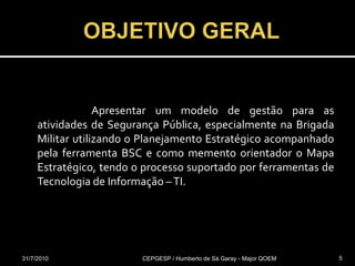  OBJETIVO GERAL			Apresentar um modelo de gestão para as atividades de Segurança Pública, especialmente na Brigada Militar utilizando o Planejamento Estratégico acompanhado pela ferramenta BSC e como memento orientador o Mapa Estratégico, tendo o processo suportado por ferramentas de Tecnologia de Informação – TI. 31/07/2010CEPGESP / Humberto de Sá Garay - Major QOEM5
