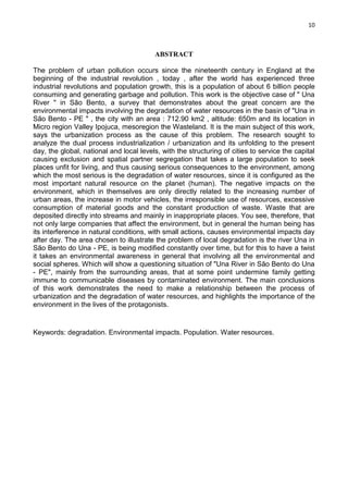 10
ABSTRACT
The problem of urban pollution occurs since the nineteenth century in England at the
beginning of the industrial revolution , today , after the world has experienced three
industrial revolutions and population growth, this is a population of about 6 billion people
consuming and generating garbage and pollution. This work is the objective case of " Una
River " in São Bento, a survey that demonstrates about the great concern are the
environmental impacts involving the degradation of water resources in the basin of "Una in
São Bento - PE " , the city with an area : 712.90 km2 , altitude: 650m and its location in
Micro region Valley Ipojuca, mesoregion the Wasteland. It is the main subject of this work,
says the urbanization process as the cause of this problem. The research sought to
analyze the dual process industrialization / urbanization and its unfolding to the present
day, the global, national and local levels, with the structuring of cities to service the capital
causing exclusion and spatial partner segregation that takes a large population to seek
places unfit for living, and thus causing serious consequences to the environment, among
which the most serious is the degradation of water resources, since it is configured as the
most important natural resource on the planet (human). The negative impacts on the
environment, which in themselves are only directly related to the increasing number of
urban areas, the increase in motor vehicles, the irresponsible use of resources, excessive
consumption of material goods and the constant production of waste. Waste that are
deposited directly into streams and mainly in inappropriate places. You see, therefore, that
not only large companies that affect the environment, but in general the human being has
its interference in natural conditions, with small actions, causes environmental impacts day
after day. The area chosen to illustrate the problem of local degradation is the river Una in
São Bento do Una - PE, is being modified constantly over time, but for this to have a twist
it takes an environmental awareness in general that involving all the environmental and
social spheres. Which will show a questioning situation of "Una River in São Bento do Una
- PE", mainly from the surrounding areas, that at some point undermine family getting
immune to communicable diseases by contaminated environment. The main conclusions
of this work demonstrates the need to make a relationship between the process of
urbanization and the degradation of water resources, and highlights the importance of the
environment in the lives of the protagonists.
Keywords: degradation. Environmental impacts. Population. Water resources.
 