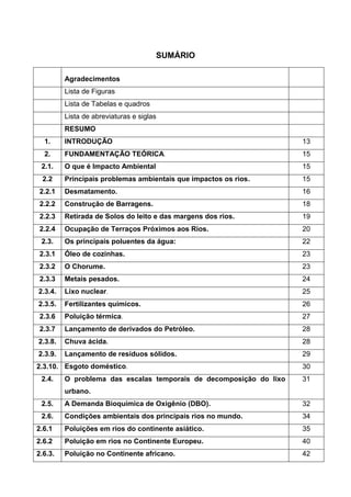 11
SUMÁRIO
Agradecimentos
Lista de Figuras
Lista de Tabelas e quadros
Lista de abreviaturas e siglas
RESUMO
1. INTRODUÇÃO 13
2. FUNDAMENTAÇÃO TEÓRICA. 15
2.1. O que é Impacto Ambiental 15
2.2 Principais problemas ambientais que impactos os rios. 15
2.2.1 Desmatamento. 16
2.2.2 Construção de Barragens. 18
2.2.3 Retirada de Solos do leito e das margens dos rios. 19
2.2.4 Ocupação de Terraços Próximos aos Rios. 20
2.3. Os principais poluentes da água: 22
2.3.1 Óleo de cozinhas. 23
2.3.2 O Chorume. 23
2.3.3 Metais pesados. 24
2.3.4. Lixo nuclear. 25
2.3.5. Fertilizantes químicos. 26
2.3.6 Poluição térmica. 27
2.3.7 Lançamento de derivados do Petróleo. 28
2.3.8. Chuva ácida. 28
2.3.9. Lançamento de resíduos sólidos. 29
2.3.10. Esgoto doméstico. 30
2.4. O problema das escalas temporais de decomposição do lixo
urbano.
31
2.5. A Demanda Bioquímica de Oxigênio (DBO). 32
2.6. Condições ambientais dos principais rios no mundo. 34
2.6.1 Poluições em rios do continente asiático. 35
2.6.2 Poluição em rios no Continente Europeu. 40
2.6.3. Poluição no Continente africano. 42
 