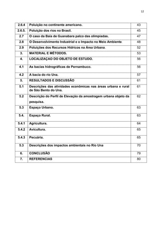 12
2.6.4 Poluição no continente americano. 43
2.6.5. Poluição dos rios no Brasil. 45
2.7 O caso da Baía de Guanabara palco das olimpíadas. 47
2.8 O Desenvolvimento Industrial e o Impacto no Meio Ambiente. 48
2.9 Poluições dos Recursos Hídricos na Área Urbana. 52
3. MATERIAL E MÉTODOS. 53
4. LOCALIZAÇAO DO OBJETO DE ESTUDO. 56
4.1 As bacias hidrográficas de Pernambuco. 56
4.2 A bacia do rio Una. 57
5. RESULTADOS E DISCUSSÃO 61
5.1 Descrições das atividades econômicas nas áreas urbana e rural
de São Bento do Una.
61
5.2 Descrição do Perfil de Elevação da amostragem urbana objeto da
pesquisa.
62
5.3 Espaço Urbano. 63
5.4. Espaço Rural. 63
5.4.1 Agricultura. 64
5.4.2 Avicultura. 65
5.4.3 Pecuária. 65
5.3 Descrições dos impactos ambientais no Rio Una 70
6. CONCLUSÃO 79
7. REFERENCIAS 80
 