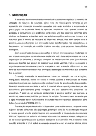 13
1. INTRODUÇÃO
A expansão do desenvolvimento econômico traz como consequência o aumento da
utilização de recursos da natureza, como fonte de matéria-prima tornando-se um
agravante aos problemas ambientais causados pela ação antrópica e aumentando a
preocupação da sociedade frente às questões ambientais. Mas apenas quando se
percebeu o agravamento dos problemas ambientais, um dos possíveis caminhos para
diminuir os desastres ambientais seria que existisse equilíbrio entre o ser humano e a
natureza, pois o mesmo se recupera ao longo dos tempos, mas nem sempre isso é
possível. As ações humanas têm provocado muitas transformações nos ecossistemas, o
lançamento, por exemplo, de matéria orgânica nos rios, pode provocar desequilíbrios
ecológicos.
Com a construção do espaço geográfico o homem provoca grandes mudanças no
seu entorno, na região e em escala maior no planeta, tanto é que existem áreas em que a
degradação do ambiente já alcançou condições de irreversibilidade, onde já se formam
pequenos desertos que podem se expandir para áreas vizinhas. Faz-se necessário e
urgente que o ser humano compreenda e respeite o meio ambiente, utilizando-o ao seu
favor de maneira equilibrada que não provoque a destruição das maravilhas que o mesmo
tem a oferecer.
O manejo adequado de ecossistemas, como por exemplo: os rios e lagoas,
manguezais, estuários, recifes de corais, e outros, garante a manutenção de muitas
espécies de animais, das quais depende a sobrevivência de grande parte da população.
Quanto à relação meio ambiente e saúde é possível afirmar que algumas doenças são
transmitidas principalmente pelas condições em que determinados ambientes se
encontram. A partir de um ambiente contaminado é possível contrair, por exemplo, a
verminose, doenças respiratórias, problemas de audição. Está sempre em evidencia que
a ação impensada do ser humano sobre a natureza trás consequências desastrosas para
toda a humanidade (PERONI, 2011).
Em relação ao precioso liquido indispensável para a vida na terra, a água é muito
superior ao total consumido pela população, porém por conta da má distribuição desigual
a mesma poderá um dia acabar levando em consideração a “degradação dos recursos
hídricos”, é preciso que se tenha um manejo adequado dos recursos hídricos, adequando-
os ao uso que garanta água de qualidade desejáveis e aos diversos fins. Colocando toda
questão ambiental a nível global a população encontra-se em um grande dilema: como
 