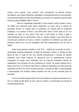 14
crescer, como avançar, como produzir, como acompanhar os grandes avanços
tecnológicos, sem atingir fortemente a população e consequentemente ao meio ambiente.
Ao pensamento global se torna mais dificultoso se encontra um equilíbrio prazeroso para
ambas as partes (WEBER, 2008. P. 20-27).
Falar em “degradação ambiental” é muito simples o difícil é adotar no dia a
dia hábito que realmente tenha efeito diretamente na nossa rotina. A maioria da
população procura um culpado para os problemas, um culpado para os problemas
ecológicos, e eu pessoa, humana o que tenho feito? Qual a minha ação ao ver, por
exemplo, um lixão no meu bairro? Pois bem é fácil fechar os olhos e jogar a
responsabilidade para os governantes, mais eu, simples cidadão o que tenho feito de
concreto para colaborar um pouco a manter o equilíbrio em ambientes que estão com
problemas sérios com o lixo da população. São fatos questionadores que nos leva a
refletir.
Assim essa pesquisa cientifica a nível TCC – trabalho de conclusão de curso –
denominada Impactos Ambientais na Rede de Drenagem Urbana na Cidade de São
Bento do Una: O Caso do Rio Una. Elucida primeiramente o conceito de impacto
ambiental, como esses impactos se relacionam com os assentamentos urbanos
começando na escala maior enfatizado com os impactos ambientais hídricos se
estabelecem nos principais rios dos continentes do mundo. Na escala mediana tem o
Brasil como foco, o rio Tiete em São Paulo e a Bahia de Guanabara que será palco das
olimpíadas em 2016. Em outro momento discutem o conceito de DBO, a temporariedade
e decomposição dos resíduos sólidos lançados nos rios, os dez principais tipos de
poluentes.
Por fim na escala espacial menor teve como objetivo os impactos ambientais do rio
Una na cidade de São Bento ao Una, onde se verificou a comprovação das teorias da
fundamentação teórica.
 