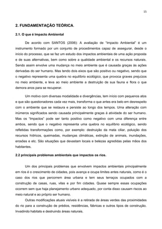 15
2. FUNDAMENTAÇÃO TEÓRICA.
2.1. O que é Impacto Ambiental
De acordo com SANTOS (2006): A avaliação de “Impacto Ambiental” é um
instrumento formado por um conjunto de procedimentos capaz de assegurar, desde o
início do processo, que se faz um estudo dos impactos ambientais de uma ação proposta
e de suas alternativas, bem como sobre a qualidade ambiental e os recursos naturais.
Sendo assim envolve uma mudança no meio ambiente que é causada graças às ações
derivadas do ser humano. Mas tendo dois eixos que são positivo ou negativo, sendo que
o negativo representa uma quebra no equilíbrio ecológico, que provoca graves prejuízos
no meio ambiente, e leva ao meio ambiente a destruição de sua fauna e flora o que
demora anos para se recuperar.
Um motivo com diversas modalidade e divergências, tem início com pequenos atos
e que são questionadores cada vez mais, transforma o que antes era belo em desrespeito
com o ambiente que se restaura e persiste ao longo dos tempos. Uma alteração com
inúmeros significados sendo causada principalmente graças á atividade do ser humano.
Mas os “Impactos” pode ser tanto positivo como negativo com uma diferença entre
ambos, sendo que o negativo representa uma quebra no equilíbrio ecológico, sendo
refletidas transformações como, por exemplo: destruição da mata ciliar, poluição dos
recursos hídricos, queimadas, mudanças climáticas, extinção de animais, inundações,
erosões e etc. São situações que devastam locais e belezas agredidas pelas mãos dos
habitantes.
2.2 principais problemas ambientais que impactos os rios.
Um dos principais problemas que envolvem impactos ambientais principalmente
em rios é o crescimento de cidades, pois avança e ocupa limites antes naturais, como é o
caso dos rios que percorrem área urbana e tem seus terraços ocupados com a
construção de casas, ruas, vilas e por fim cidades. Quase sempre essas ocupações
ocorrem sem que haja planejamento urbano adequado, por conta disso causam riscos ao
meio natural e ao próprio ser humano.
Outras modificações atuais visíveis é a retirada de áreas verdes das proximidades
do rio para a construção de prédios, residências, fábricas e outros tipos de construção.
Invadindo habitats e destruindo áreas naturais.
 