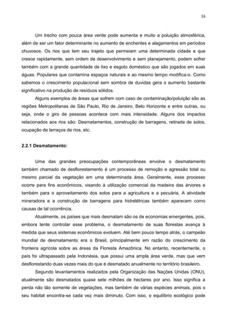 16
Um trecho com pouca área verde pode aumenta e muito a poluição atmosférica,
além de ser um fator determinante no aumento de enchentes e alagamentos em períodos
chuvosos. Os rios que tem seu trajeto que permeiam uma determinada cidade e que
cresce rapidamente, sem ordem de desenvolvimento e sem planejamento, podem sofrer
também com a grande quantidade de lixo e esgoto doméstico que são jogados em suas
águas. Populares que contamina espaços naturais e ao mesmo tempo modifica-o. Como
sabemos o crescimento populacional sem sombra de duvidas gera o aumento bastante
significativo na produção de resíduos sólidos.
Alguns exemplos de áreas que sofrem com caso de contaminação/poluição são as
regiões Metropolitanas de São Paulo, Rio de Janeiro, Belo Horizonte e entre outras, ou
seja, onde o giro de pessoas acontece com mais intensidade. Alguns dos impactos
relacionados aos rios são: Desmatamentos, construção de barragens, retirada de solos,
ocupação de terraços de rios, etc.
2.2.1 Desmatamento:
Uma das grandes preocupações contemporâneas envolve o desmatamento
também chamado de desflorestamento é um processo de remoção e agressão total ou
mesmo parcial da vegetação em uma determinada área. Geralmente, esse processo
ocorre para fins econômicos, visando à utilização comercial da madeira das árvores e
também para o aproveitamento dos solos para a agricultura e a pecuária. A atividade
mineradora e a construção de barragens para hidrelétricas também aparecem como
causas de tal ocorrência.
Atualmente, os países que mais desmatam são os de economias emergentes, pois,
embora tente controlar esse problema, o desmatamento de suas florestas avança à
medida que seus sistemas econômicos evoluem. Até bem pouco tempo atrás, o campeão
mundial de desmatamento era o Brasil, principalmente em razão do crescimento da
fronteira agrícola sobre as áreas da Floresta Amazônica. No entanto, recentemente, o
país foi ultrapassado pela Indonésia, que possui uma ampla área verde, mas que vem
desflorestando duas vezes mais do que é desmatado anualmente no território brasileiro.
Segundo levantamentos realizados pela Organização das Nações Unidas (ONU),
atualmente são desmatados quase sete milhões de hectares por ano. Isso significa a
perda não tão somente de vegetações, mas também de várias espécies animais, pois o
seu habitat encontra-se cada vez mais diminuto. Com isso, o equilíbrio ecológico pode
 