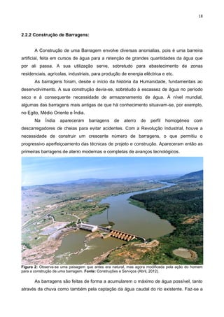 18
2.2.2 Construção de Barragens:
A Construção de uma Barragem envolve diversas anomalias, pois é uma barreira
artificial, feita em cursos de água para a retenção de grandes quantidades da água que
por ali passa. A sua utilização serve, sobretudo para abastecimento de zonas
residenciais, agrícolas, industriais, para produção de energia eléctrica e etc.
As barragens foram, desde o início da história da Humanidade, fundamentais ao
desenvolvimento. A sua construção devia-se, sobretudo à escassez de água no período
seco e à consequente necessidade de armazenamento de água. Á nível mundial,
algumas das barragens mais antigas de que há conhecimento situavam-se, por exemplo,
no Egito, Médio Oriente e Índia.
Na Índia apareceram barragens de aterro de perfil homogéneo com
descarregadores de cheias para evitar acidentes. Com a Revolução Industrial, houve a
necessidade de construir um crescente número de barragens, o que permitiu o
progressivo aperfeiçoamento das técnicas de projeto e construção. Apareceram então as
primeiras barragens de aterro modernas e completas de avanços tecnológicos.
Figura 2: Observa-se uma paisagem que antes era natural, mas agora modificada pela ação do homem
para a construção de uma barragem. Fonte: Construções e Serviços (Abril, 2012).
As barragens são feitas de forma a acumularem o máximo de água possível, tanto
através da chuva como também pela captação da água caudal do rio existente. Faz-se a
 