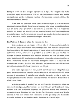 19
barragem unindo as duas margens aprisionando a água. As barragens são muito
importantes para o mundo moderno, pois são elas que permitem que haja água potável
canalizada nas grandes metrópoles mundiais e fornecem-nos a energia elétrica, tão
necessária ao nosso dia a dia.
É por esse fato que antes de se construir uma barragem se fazer necessário
estudo de impacto ambiental. Dessa forma, a barragem deixa passar um caudal ecológico
que tem como função preservar os ecossistemas já existentes no rio e respectivas
margens. No entanto, nos últimos 50 anos o desempenho e os impactos ambientais das
grandes barragens transformaram os rios, enquanto que estudos demonstram que entre
40 a 80 milhões de pessoas foram deslocadas para outras áreas.
2.2.3 Retirada de Solos do leito e das margens dos rios:
Uma área de rio que sua margem é retirada além de solo sua vegetação, se torna
um percurso perigo em constante deslizamento por toda área, mas uma das principais
funções ecológicas dos ribeirinhos é proteger as margens dos rios, impedindo o aporte de
sedimentos ao leito, conservando a quantidade e a qualidade da água. Trechos em
constate mudanças relacionados com impactos ambientais faz com que estes locais
sejam protegidos por lei, constituindo-se em áreas de preservação permanente da flora e
fauna. Infelizmente, devido ao crescimento demográfico intenso e a ocupação do
ambiente pelo homem, de forma não planejada, percebe-se uma degradação atual
generalizada destes ambientes, principalmente nas cidades.
Este quadro agrava-se ainda mais, quando se trata de bacias hidrográficas que
passa por dentro da cidade, como é o caso do Município de São Bento do Una-PE. Neste
contexto, é indispensável à reversão desta situação alarmante, através de ações de
recuperação dos ambientes ciliares e áreas de influência, não deixando de considerar a
presença do homem.
A vegetação existente ao longo dos rios funciona como um obstáculo natural ao
escoamento das águas, que ficam retidas e são absorvidas, em grande parte, pela mata,
evitando que uma quantidade exagerada de partículas sólidas seja arrastada e
consequentemente depositada nos leitos dos rios. Além de evitar o assoreamento do leito
dos rios, a mata ciliar consiste num ecossistema peculiar que abriga uma diversidade
florística e faunística de vital importância para o equilíbrio de toda uma região.
 
