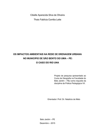 2
Cibelle Aparecida Silva de Oliveira
Thais Fablícia Corrêia Leite
OS IMPACTOS AMBIENTAIS NA REDE DE DRENAGEM URBANA
NO MUNICIPIO DE SÃO BENTO DO UMA – PE:
O CASO DO RIO UNA
Projeto de pesquisa apresentado ao
Curso de Geografia na Faculdade do
Belo Jardim – FBJ como requisito da
disciplina de Prática Pedagógica VII.
Orientador: Prof. Dr. Natalício de Melo
Belo Jardim – PE
Dezembro – 2015
 