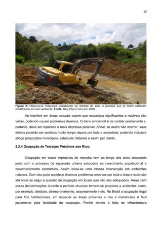 20
Figura 3: Observa-se maquinas trabalhando na retirada do solo, e porções que já foram extraídos
modificando ao meio ambiente. Fonte: Blog Papo Fisico em 2008.
Ao interferir em áreas naturais ocorre que mudanças significantes e notáveis são
vistas, podendo causar problemas diversos. O dano ambiental é de caráter permanente e,
portanto, deve ser reparado o mais depressa possível. Afinal, se assim não ocorrer, seus
efeitos poderão ser sentidos muito tempo depois por toda a sociedade, podendo inclusive
atingir proporções municipais, estaduais, federais e assim por diante.
2.2.4 Ocupação de Terraços Próximos aos Rios:
Ocupação em locais impróprios de moradia vem ao longo dos anos crescendo
junto com o processo de expansão urbana associada ao crescimento populacional e
desenvolvimento econômico. Assim inicia-se uma intensa intervenção em ambientes
naturais. Com isto pode acontece diversos problemas erosivos por toda a área e extensão
até onde se segui a questão de ocupação em locais que não são adequados. Áreas com
essas denominações durante o período chuvoso tornam-se propicias a acidentes como,
por exemplo, deslizes, desmoronamento, assoreamento e etc. No Brasil a ocupação ilegal
para fins habitacionais, em especial as áreas próximas a rios e mananciais é fácil
justamente pela facilidade de ocupação. Porém devido à falta de infraestrutura
 