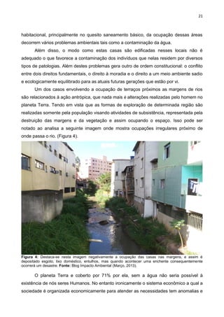 21
habitacional, principalmente no quesito saneamento básico, da ocupação dessas áreas
decorrem vários problemas ambientais tais como a contaminação da água.
Além disso, o modo como estas casas são edificadas nesses locais não é
adequado o que favorece a contaminação dos indivíduos que nelas residem por diversos
tipos de patologias. Além destes problemas gera outro de ordem constitucional: o conflito
entre dois direitos fundamentais, o direito à moradia e o direito a um meio ambiente sadio
e ecologicamente equilibrado para as atuais futuras gerações que estão por vi.
Um dos casos envolvendo a ocupação de terraços próximos as margens de rios
são relacionados à ação antrópica, que nada mais é alterações realizadas pelo homem no
planeta Terra. Tendo em vista que as formas de exploração de determinada região são
realizadas somente pela população visando atividades de subsistência, representada pela
destruição das margens e da vegetação e assim ocupando o espaço. Isso pode ser
notado ao analisa a seguinte imagem onde mostra ocupações irregulares próximo de
onde passa o rio. (Figura 4).
Figura 4: Destaca-se nesta imagem negativamente a ocupação das casas nas margens, e assim é
depositado esgoto, lixo doméstico, entulhos, mas quando acontecer uma enchente consequentemente
ocorrerá um desastre. Fonte: Blog Impacto Ambiental (Março, 2013).
O planeta Terra e coberto por 71% por ela, sem a água não seria possível à
existência de nós seres Humanos. No entanto ironicamente o sistema econômico a qual a
sociedade é organizada economicamente para atender as necessidades tem anomalias e
 
