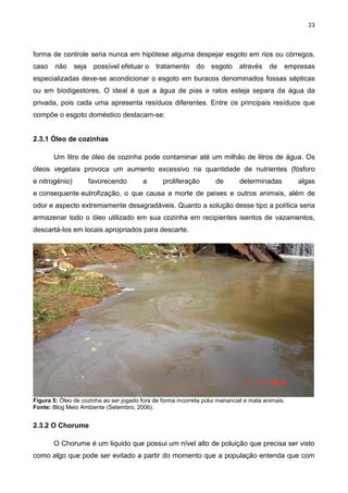 23
forma de controle seria nunca em hipótese alguma despejar esgoto em rios ou córregos,
caso não seja possível efetuar o tratamento do esgoto através de empresas
especializadas deve-se acondicionar o esgoto em buracos denominados fossas sépticas
ou em biodigestores. O ideal é que a água de pias e ralos esteja separa da água da
privada, pois cada uma apresenta resíduos diferentes. Entre os principais resíduos que
compõe o esgoto doméstico destacam-se:
2.3.1 Óleo de cozinhas
Um litro de óleo de cozinha pode contaminar até um milhão de litros de água. Os
óleos vegetais provoca um aumento excessivo na quantidade de nutrientes (fósforo
e nitrogénio) favorecendo a proliferação de determinadas algas
e consequente eutrofização, o que causa a morte de peixes e outros animais, além de
odor e aspecto extremamente desagradáveis. Quanto a solução desse tipo a política seria
armazenar todo o óleo utilizado em sua cozinha em recipientes isentos de vazamentos,
descartá-los em locais apropriados para descarte.
Figura 5: Óleo de cozinha ao ser jogado fora de forma incorreta polui manancial e mata animais.
Fonte: Blog Meio Ambiente (Setembro, 2006).
2.3.2 O Chorume
O Chorume é um liquido que possui um nível alto de poluição que precisa ser visto
como algo que pode ser evitado a partir do momento que a população entenda que com
 