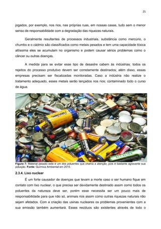 25
jogados, por exemplo, nos rios, nas próprias ruas, em nossas casas, tudo sem o menor
senso de responsabilidade com a degradação das riquezas naturais.
Geralmente resultantes de processos industriais, substância como mercúrio, o
chumbo e o cádmio são classificados como metais pesados e tem uma capacidade tóxica
altíssima eles se acumulam no organismo e podem causar sérios problemas como o
câncer ou outras doenças.
A medida para se evitar esse tipo de desastre cabem às indústrias: todos os
rejeitos do processo produtivo devem ser corretamente destinados; além disso, essas
empresas precisam ser fiscalizadas monitoradas. Caso a indústria não realize o
tratamento adequado, esses metais serão lançados nos rios; contaminado todo o curso
de água.
Figura 7: Material pesado este é um dos poluentes que chama a atenção, pois é bastante agravante sua
poluição. Fonte: Química Ambiental em 2015.
2.3.4. Lixo nuclear
É um forte causador de doenças que levam a morte caso o ser humano fique em
contato com lixo nuclear, o que precisa ser devidamente destinado assim como todos os
poluentes da natureza deve ser, porém esse necessita ser um pouco mais de
responsabilidade para que não só, animais rios assim como outras riquezas naturais não
sejam afetados. Com a criação das usinas nucleares os problemas provenientes com a
sua emissão também aumentará. Esses resíduos são existentes através de todo o
 