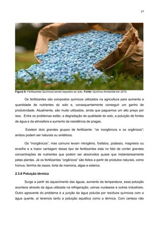 27
Figura 9: Fertilizantes Químicos sendo expostos ao solo. Fonte: Química Ambiental em 2015.
Os fertilizantes são compostos químicos utilizados na agricultura para aumenta a
quantidade de nutrientes do solo e, consequentemente conseguir um ganho de
produtividade. Atualmente, são muito utilizados, ainda que paguemos um alto preço por
isso. Entre os problemas estão: a degradação da qualidade do solo, a poluição de fontes
de água e da atmosfera e aumento da resistência de pragas.
Existem dois grandes grupos de fertilizante: “os inorgânicos e os orgânicos”;
ambos podem ser naturais ou sintéticos.
Os “inorgânicos”, mas comuns levam nitrogênio, fosfatos, potássio, magnésio ou
enxofre e a maior vantagem desse tipo de fertilizantes esta no fato de conter grandes
concentrações de nutrientes que podem ser absorvidos quase que instantaneamente
pelas plantas. Já os fertilizantes “orgânicos” são feitos a partir de produtos naturais, como
húmus, farinha de ossos, torta de mamona, algas e esterco.
2.3.6 Poluição térmica
Surge a partir do aquecimento das águas, aumento da temperatura, essa poluição
acontece através da água utilizada na refrigeração, usinas nucleares e outras industriais.
Outro agravante do problema é a junção da água poluída por resíduos químicos com a
água quente, aí teremos tanto a poluição aquática como a térmica. Com certeza não
 