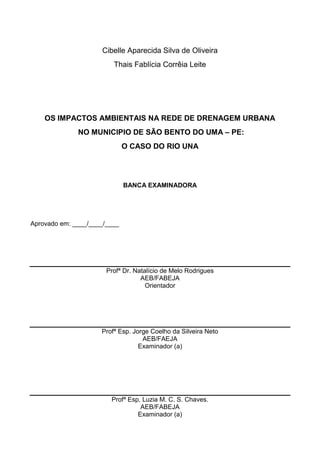 3
Cibelle Aparecida Silva de Oliveira
Thais Fablícia Corrêia Leite
OS IMPACTOS AMBIENTAIS NA REDE DE DRENAGEM URBANA
NO MUNICIPIO DE SÃO BENTO DO UMA – PE:
O CASO DO RIO UNA
BANCA EXAMINADORA
Aprovado em: ____/____/____
Profª Dr. Natalício de Melo Rodrigues
AEB/FABEJA
Orientador
Profª Esp. Jorge Coelho da Silveira Neto
AEB/FAEJA
Examinador (a)
Profª Esp. Luzia M. C. S. Chaves.
AEB/FABEJA
Examinador (a)
 