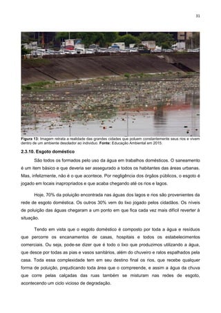 31
Figura 13: Imagem retrata a realidade das grandes cidades que poluem constantemente seus rios e vivem
dentro de um ambiente desolador ao individuo. Fonte: Educação Ambiental em 2015.
2.3.10. Esgoto doméstico
São todos os formados pelo uso da água em trabalhos domésticos. O saneamento
é um item básico e que deveria ser assegurado a todos os habitantes das áreas urbanas.
Mas, infelizmente, não é o que acontece. Por negligência dos órgãos públicos, o esgoto é
jogado em locais inapropriados e que acaba chegando até os rios e lagos.
Hoje, 70% da poluição encontrada nas águas dos lagos e rios são provenientes da
rede de esgoto doméstica. Os outros 30% vem do lixo jogado pelos cidadãos. Os níveis
de poluição das águas chegaram a um ponto em que fica cada vez mais difícil reverter à
situação.
Tendo em vista que o esgoto doméstico é composto por toda a água e resíduos
que percorre os encanamentos de casas, hospitais e todos os estabelecimentos
comerciais. Ou seja, pode-se dizer que é todo o lixo que produzimos utilizando a água,
que desce por todas as pias e vasos sanitários, além do chuveiro e ralos espalhados pela
casa. Toda essa complexidade tem em seu destino final os rios, que recebe qualquer
forma de poluição, prejudicando toda área que o compreende, e assim a água da chuva
que corre pelas calçadas das ruas também se misturam nas redes de esgoto,
acontecendo um ciclo vicioso de degradação.
 
