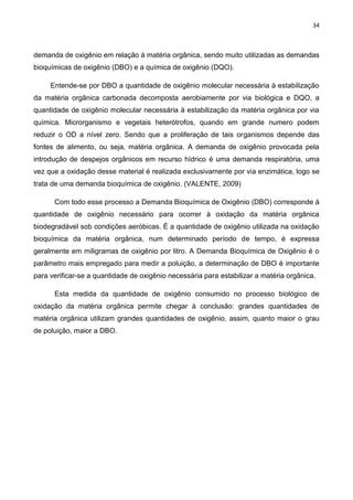 34
demanda de oxigênio em relação à matéria orgânica, sendo muito utilizadas as demandas
bioquímicas de oxigênio (DBO) e a química de oxigênio (DQO).
Entende-se por DBO a quantidade de oxigênio molecular necessária à estabilização
da matéria orgânica carbonada decomposta aerobiamente por via biológica e DQO, a
quantidade de oxigênio molecular necessária à estabilização da matéria orgânica por via
química. Microrganismo e vegetais heterótrofos, quando em grande numero podem
reduzir o OD a nível zero. Sendo que a proliferação de tais organismos depende das
fontes de alimento, ou seja, matéria orgânica. A demanda de oxigênio provocada pela
introdução de despejos orgânicos em recurso hídrico é uma demanda respiratória, uma
vez que a oxidação desse material é realizada exclusivamente por via enzimática, logo se
trata de uma demanda bioquímica de oxigênio. (VALENTE, 2009)
Com todo esse processo a Demanda Bioquímica de Oxigênio (DBO) corresponde à
quantidade de oxigênio necessário para ocorrer à oxidação da matéria orgânica
biodegradável sob condições aeróbicas. É a quantidade de oxigênio utilizada na oxidação
bioquímica da matéria orgânica, num determinado período de tempo, é expressa
geralmente em miligramas de oxigênio por litro. A Demanda Bioquímica de Oxigênio é o
parâmetro mais empregado para medir a poluição, a determinação de DBO é importante
para verificar-se a quantidade de oxigênio necessária para estabilizar a matéria orgânica.
Esta medida da quantidade de oxigênio consumido no processo biológico de
oxidação da matéria orgânica permite chegar à conclusão: grandes quantidades de
matéria orgânica utilizam grandes quantidades de oxigênio, assim, quanto maior o grau
de poluição, maior a DBO.
 