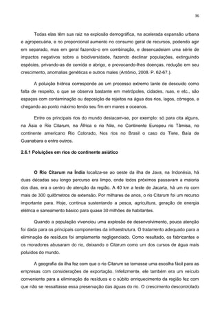 36
Todas elas têm sua raiz na explosão demográfica, na acelerada expansão urbana
e agropecuária, e no proporcional aumento no consumo geral de recursos, podendo agir
em separado, mas em geral fazendo-o em combinação, e desencadeiam uma série de
impactos negativos sobre a biodiversidade, fazendo declinar populações, extinguindo
espécies, privando-as de comida e abrigo, e provocando-lhes doenças, redução em seu
crescimento, anomalias genéticas e outros males (Antônio, 2008. P. 62-67.).
A poluição hídrica corresponde ao um processo extremo tanto de descuido como
falta de respeito, o que se observa bastante em metrópoles, cidades, ruas, e etc., são
espaços com contaminação ou deposição de rejeitos na água dos rios, lagos, córregos, e
chegando ao ponto máximo tendo seu fim em mares e oceanos.
Entre os principais rios do mundo destacam-se, por exemplo: só para cita alguns,
na Ásia o Rio Citarum, na África o rio Nilo, no Continente Europeu rio Tâmisa, no
continente americano Rio Colorado, Nos rios no Brasil o caso do Tiete, Baía de
Guanabara e entre outros.
2.6.1 Poluições em rios do continente asiático
O Rio Citarum na Índia localiza-se ao oeste da ilha de Java, na Indonésia, há
duas décadas seu longo percurso era limpo, onde todos próximos passavam a maioria
dos dias, era o centro de atenção da região. A 40 km a leste de Jacarta, há um rio com
mais de 300 quilômetros de extensão. Por milhares de anos, o rio Citarum foi um recurso
importante para. Hoje, continua sustentando a pesca, agricultura, geração de energia
elétrica e saneamento básico para quase 30 milhões de habitantes.
Quando a população vivenciou uma explosão de desenvolvimento, pouca atenção
foi dada para os principais componentes da infraestrutura. O tratamento adequado para a
eliminação de resíduos foi amplamente negligenciado. Como resultado, os fabricantes e
os moradores abusaram do rio, deixando o Citarum como um dos cursos de água mais
poluídos do mundo.
A geografia da ilha fez com que o rio Citarum se tornasse uma escolha fácil para as
empresas com considerações de exportação. Infelizmente, ele também era um veículo
conveniente para a eliminação de resíduos e o súbito enriquecimento da região fez com
que não se ressaltasse essa preservação das águas do rio. O crescimento descontrolado
 