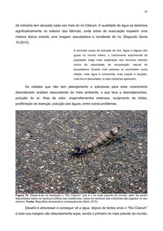 37
da indústria tem abusado cada vez mais do rio Citarum. A qualidade da água se deteriora
significativamente no exterior das fábricas, onde tubos de evacuação expelem uma
mistura tóxica criando uma imagem assustadora e revoltante do rio (Segundo Sonia
10.2010).
A principal causa da poluição de rios, lagos e lagoas são
iguais no mundo inteiro; o crescimento exponencial da
população exige mais exploração dos recursos naturais
acima da capacidade de recuperação natural do
ecossistema. Quanto mais pessoas se acomodam numa
cidade, mais água é consumida, mais esgoto é lançado,
mais lixo é descartado, e mais indústrias aparecem.
As cidades que não tem planejamento e estruturas para esse crescimento
desordenado acabam descuidando do meio ambiente, o que leva a desmatamentos,
poluição do ar, ilhas de calor, engarrafamentos extensos, surgimento de lixões,
proliferação de doenças, poluição das águas, entre outros problemas.
Figura 16: Observa-se na ilustração o “Rio Citarum” que é o rio mais poluído do mundo, além de serem
depositados todos os resíduos sólidos das residências, todos os resíduos das indústrias são jogados no seu
entorno. Fonte: Blog Meio Ambiental e consequências (Abril, 2015).
Desafio é atravessar e conseguir vê a água, depois de tantos anos o “Rio Citarum”
e toda sua margem são absurdamente sujos, sendo o primeiro rio mais poluído do mundo.
 