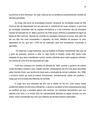 39
econômico ai tem diferença. Ou seja, trata-se de um problema socioambiental mundial de
elevada gravidade.
Ao longo dos anos as autoridades buscam recuperar as condições atuais do Rio
Yamuna são de degradação em seu percurso e, sobretudo em suas margens, o que leva
as condições existentes são os esgotos domésticos e o lixo industrial, são as principais
causas da poluição do rio. Mas o governo da Índia busca melhora a qualidade da água na
Bacia do Rio Yamuna. Através do controle em despejos residuais na bacia, pois além de
ser um dos rios mais importantes e sagrados da Índia. Milhões de pessoas no país
dependem do rio, que tem 1.376 km de extensão, para fins domésticos, industriais e
agrícolas.
Ao observar o Lago Karachay, que se localiza na Rússia visivelmente não nota se
o grau de poluição, embora a olho nu seja bonito e límpido, emite 200 vezes mais
radiação do que seria considerado normal, sendo suficiente para matar qualquer individuo
em menos de uma hora de exposição ao Lago.
Tudo isso começou em meados da década de 1940, quando o governo da extinta
União Soviética construiu uma “cidade secreta” (Chelyabinsk-40) em uma área escondida
pelos montes Urais, que serviria de base para a produção de armas nucleares. Em 1948,
o primeiro reator do local já estava funcionando, transformando urânio em plutônio –
carga que era enviada para fábricas de bombas.
O Lago tem sua extensão de 673 km e média de 50 km. Com todos esses
problemas depois de três anos infectando, o governo soviético enviou pesquisadores para
se certificar de que a situação estava sob controle. Os cientistas descobriram que, em
apenas uma hora, o rio emitia 25% da radioatividade liberada na região durante um ano
inteiro. Essa constatação fez com que milhares de famílias fossem realocadas.
 