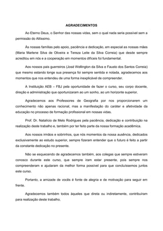 4
AGRADECIMENTOS
Ao Eterno Deus, o Senhor das nossas vidas, sem o qual nada seria possível sem a
permissão do Altíssimo.
Às nossas famílias pelo apoio, paciência e dedicação, em especial as nossas mães
(Maria Marlene Silva de Oliveira e Tereza Leite da Silva Correia) que desde sempre
acreditou em nós e a cooperação em momentos difíceis foi fundamental.
Aos nossos pais guerreiros (José Wellington da Silva e Fausto dos Santos Correia)
que mesmo estando longe sua presença foi sempre sentida e notada, agradecemos aos
momentos que nos entendeu de uma forma inexplicável de compreender.
A Instituição AEB – FBJ pela oportunidade de fazer о curso, sеυ corpo docente,
direção е administração que oportunizaram аo um sonho, ao um horizonte superior.
Agradecemos aos Professores de Geografia por nos proporcionarem um
conhecimento não apenas racional, mas а manifestação do caráter е afetividade da
educação no processo de formação profissional em nossas vidas.
Prof. Dr. Natalício de Melo Rodrigues pela paciência, dedicação e contribuição na
realização deste trabalho e, também por ter feito parte da nossa formação acadêmica.
Aos nossos irmãos е sobrinhos, que nós momentos da nossa ausência, dedicados
exclusivamente аo estudo superior, sempre fizeram entender que о futuro é feito а partir
da constante dedicação no presente.
Não se esquecendo de agradecemos também, aos colegas que sempre estiveram
conosco durante este curso, que sempre iram estar presente, pois sempre nos
compreenderam e ajudaram da melhor forma possível para que concluíssemos juntos
este curso.
Portanto, a amizade de vocês é fonte de alegria e de motivação para seguir em
frente.
Agradecemos também todos àqueles que direta ou indiretamente, contribuíram
para realização deste trabalho.
 