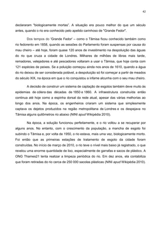 42
declararam "biologicamente mortas”. A situação era pouco melhor do que um século
antes, quando o rio era conhecido pelo apelido carinhoso de "Grande Fedor".
Dos tempos do 'Grande Fedor' – como o Tâmisa ficou conhecido também como
rio fedorento em 1858, quando as sessões do Parlamento foram suspensas por causa do
mau cheiro – até hoje, foram quase 120 anos de investimento na despoluição das águas
do rio que cruza a cidade de Londres. Milhares de milhões de libras mais tarde,
remadores, velejadores e até pescadores voltaram a usar o Tâmisa, que hoje conta com
121 espécies de peixes. Se a poluição começou ainda nos anos de 1610, quando a água
do rio deixou de ser considerada potável, a despoluição só foi começar a partir de meados
do século XIX, na época em que o rio conquistou a infame alcunha com o seu mau cheiro.
A decisão de construir um sistema de captação de esgotos também deve muito às
epidemias de cólera das décadas de 1850 e 1860. A infraestrutura construída então
continua até hoje como a espinha dorsal da rede atual, apesar das várias melhorias ao
longo dos anos. Na época, os engenheiros criaram um sistema que simplesmente
captava os dejetos produzidos na região metropolitana de Londres e os despejava no
Tâmisa alguns quilômetros rio abaixo (NINI apud Wikipédia 2010).
Na época, a solução funcionou perfeitamente, e o rio voltou a se recuperar por
alguns anos. No entanto, com o crescimento da população, a mancha de esgoto foi
subindo o Tâmisa e, por volta de 1950, o rio estava, mais uma vez, biologicamente morto.
Foi então que as primeiras estações de tratamento de esgoto da cidade foram
construídas. No início de março de 2010, o rio teve o nível mais baixo já registrado, o que
revelou uma enorme quantidade de lixo, especialmente de garrafas e sacos de plástico. A
ONG Thames21 tenta realizar a limpeza periódica do rio. Em dez anos, ela contabiliza
que foram retiradas do rio cerca de 250 000 sacolas plásticas (NINI apud Wikipédia 2010).
 